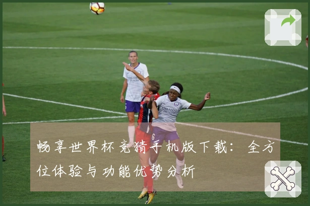畅享世界杯竞猜手机版下载：全方位体验与功能优势分析