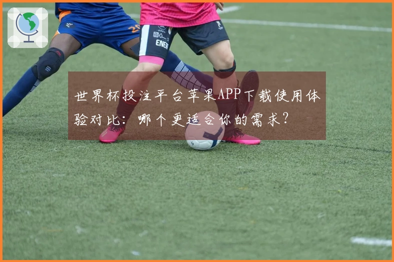 世界杯投注平台苹果APP下载使用体验对比：哪个更适合你的需求？