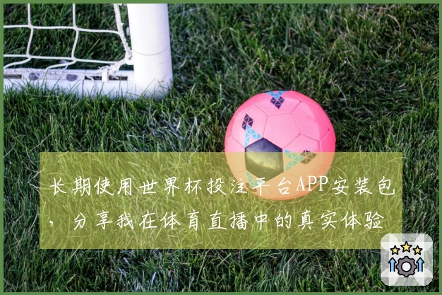 长期使用世界杯投注平台APP安装包，分享我在体育直播中的真实体验与感受