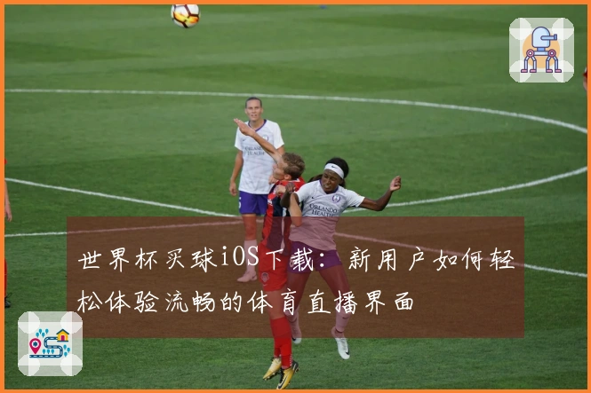世界杯买球iOS下载：新用户如何轻松体验流畅的体育直播界面