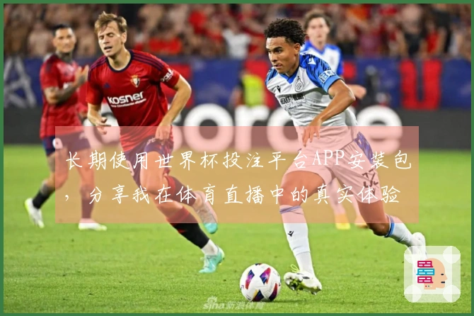 长期使用世界杯投注平台APP安装包，分享我在体育直播中的真实体验与感受