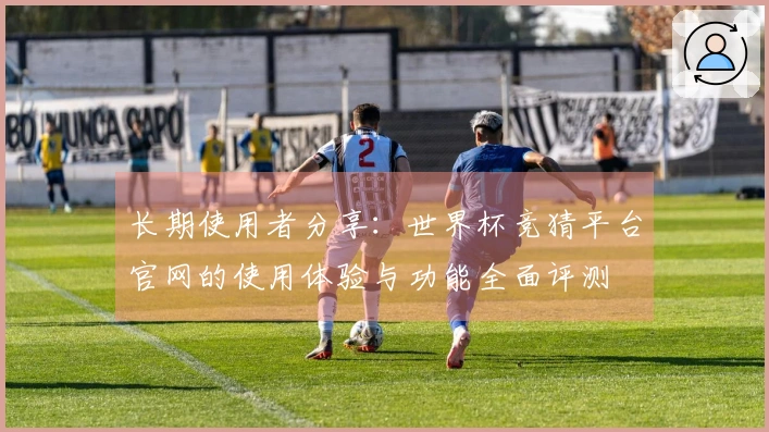 长期使用者分享：世界杯竞猜平台官网的使用体验与功能全面评测